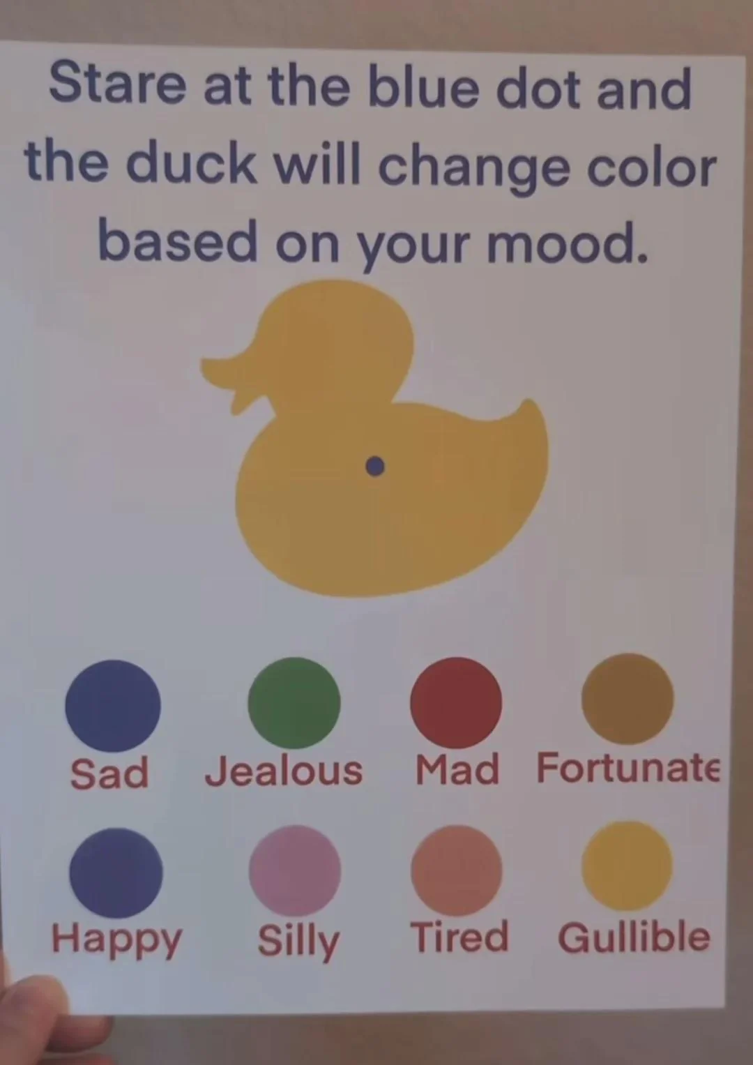 a picture of a sheet of paper on which is written „Stare at the blue dot
and the duck will change color based on your mood.“ and depicted a blue dot on
a yellow duck with differently coloured circles underneath each labelled with a
mood's name, the bottom-right one being of the same colour as the duck and
labelled „Gullible“ a picture of a sheet of paper on which is written „Stare at the blue dot
and the duck will change color based on your mood.“ and depicted a blue dot on
a yellow duck with differently coloured circles underneath each labelled with a
mood's name, the bottom-right one being of the same colour as the duck and
labelled „Gullible“