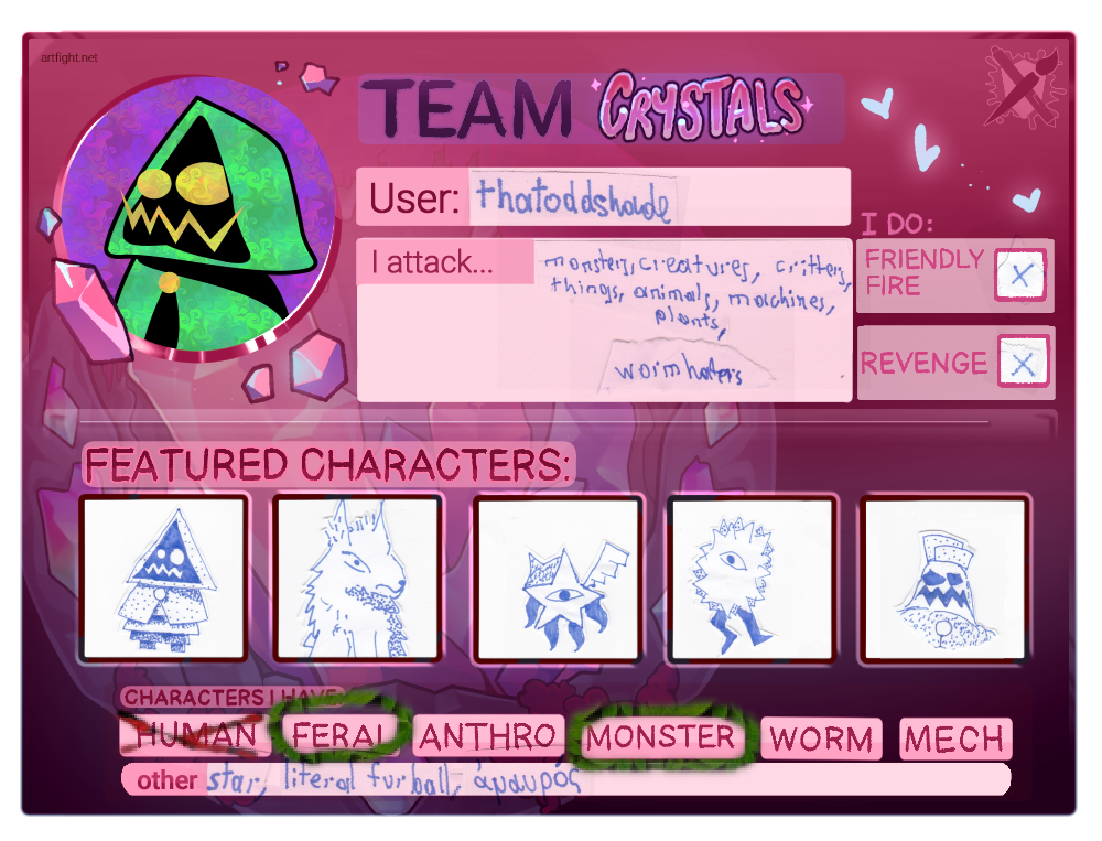 TEAM CRYSTALS
User: thatoddshade
I attack… monsters, creatures, critters, things, animals, machines, plants, worm haters
FEATURED CHARACTERS:
- Sata
- Pazha
- Stern
- Päls
- Pipasa
CHARACTERS I HAVE:
- FERAL
- MONSTER
other: star, literal furball, ἀμαυρός TEAM CRYSTALS
User: thatoddshade
I attack… monsters, creatures, critters, things, animals, machines, plants, worm haters
FEATURED CHARACTERS:
- Sata
- Pazha
- Stern
- Päls
- Pipasa
CHARACTERS I HAVE:
- FERAL
- MONSTER
other: star, literal furball, ἀμαυρός